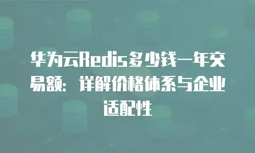 华为云Redis多少钱一年交易额：详解价格体系与企业适配性