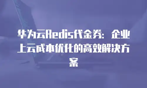 华为云Redis代金券：企业上云成本优化的高效解决方案