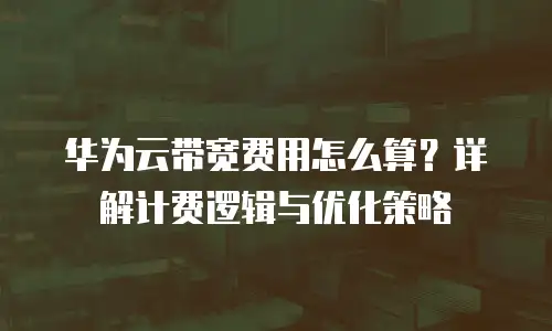 华为云带宽费用怎么算？详解计费逻辑与优化策略