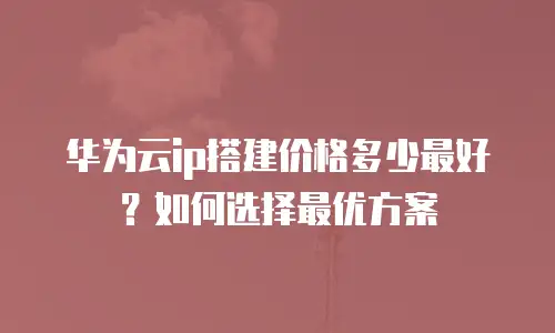 华为云ip搭建价格多少最好？如何选择最优方案
