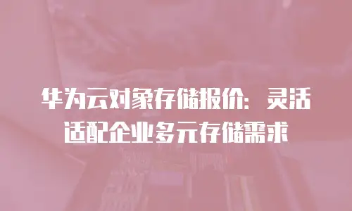 华为云对象存储报价：灵活适配企业多元存储需求