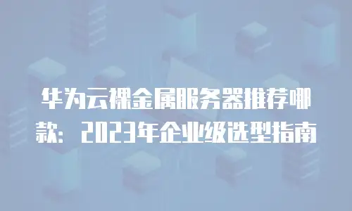 华为云裸金属服务器推荐哪款：2023年企业级选型指南