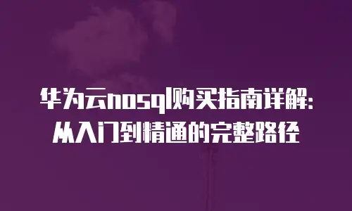华为云nosql购买指南详解：从入门到精通的完整路径