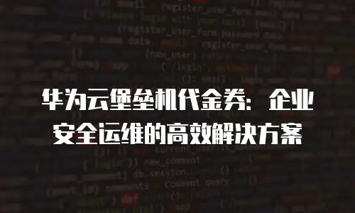 华为云堡垒机代金券：企业安全运维的高效解决方案