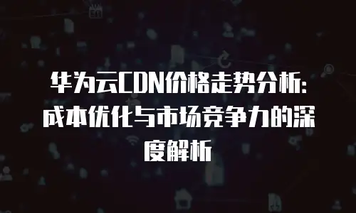 华为云CDN价格走势分析：成本优化与市场竞争力的深度解析