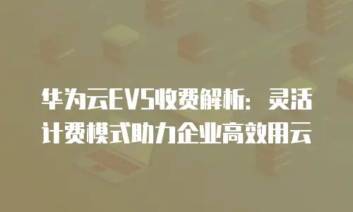 华为云EVS收费解析：灵活计费模式助力企业高效用云