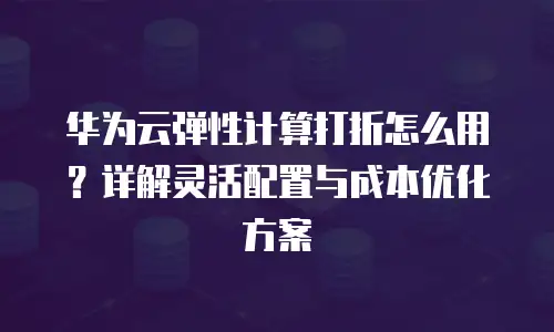 华为云弹性计算打折怎么用？详解灵活配置与成本优化方案