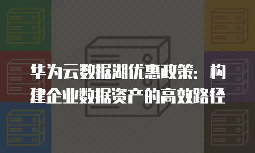 华为云数据湖优惠政策：构建企业数据资产的高效路径