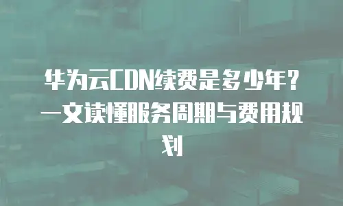 华为云CDN续费是多少年？一文读懂服务周期与费用规划