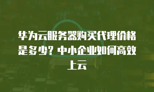 华为云服务器购买代理价格是多少？中小企业如何高效上云