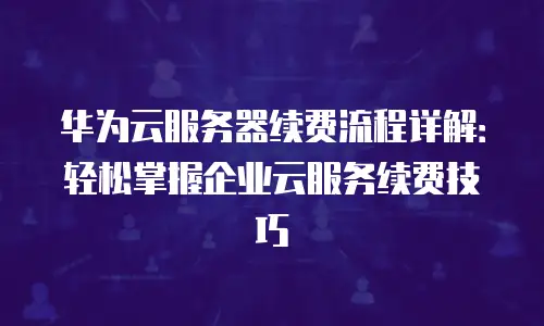 华为云服务器续费流程详解：轻松掌握企业云服务续费技巧
