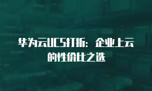 华为云UCS打折：企业上云的性价比之选