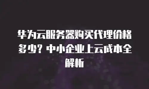 华为云服务器购买代理价格多少？中小企业上云成本全解析