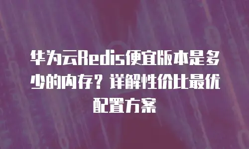 华为云Redis便宜版本是多少的内存？详解性价比最优配置方案