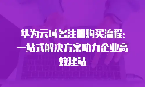 华为云域名注册购买流程：一站式解决方案助力企业高效建站