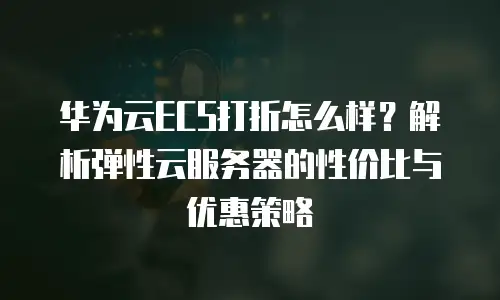 华为云ECS打折怎么样？解析弹性云服务器的性价比与优惠策略