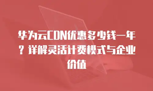 华为云CDN优惠多少钱一年？详解灵活计费模式与企业价值