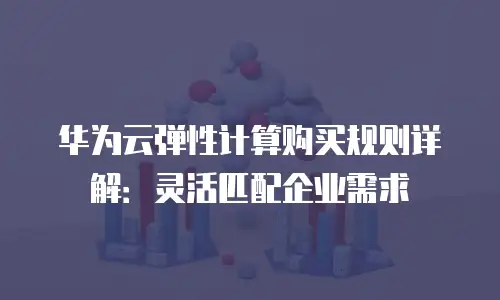 华为云弹性计算购买规则详解：灵活匹配企业需求