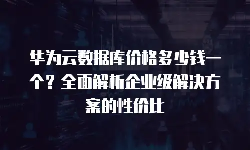 华为云数据库价格多少钱一个？全面解析企业级解决方案的性价比