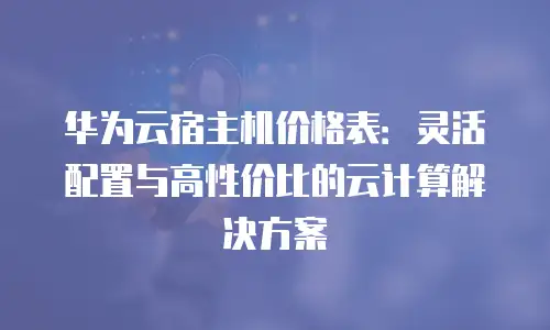 华为云宿主机价格表：灵活配置与高性价比的云计算解决方案