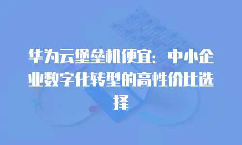 华为云堡垒机便宜：中小企业数字化转型的高性价比选择
