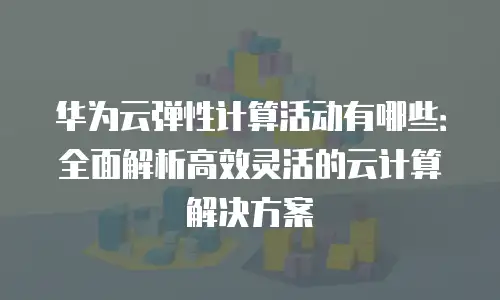 华为云弹性计算活动有哪些：全面解析高效灵活的云计算解决方案