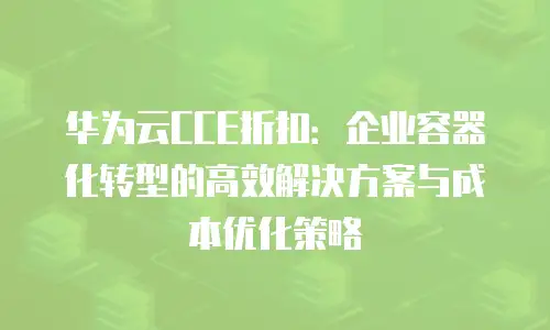 华为云CCE折扣：企业容器化转型的高效解决方案与成本优化策略