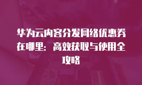 华为云内容分发网络优惠券在哪里：高效获取与使用全攻略