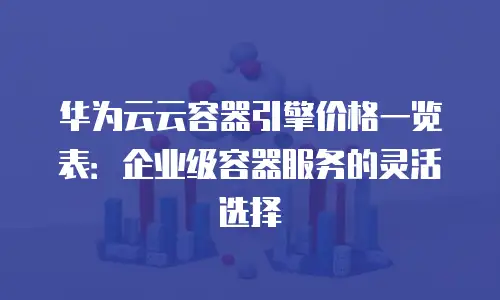 华为云云容器引擎价格一览表：企业级容器服务的灵活选择