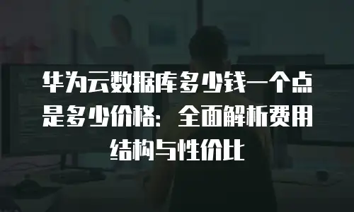 华为云数据库多少钱一个点是多少价格：全面解析费用结构与性价比