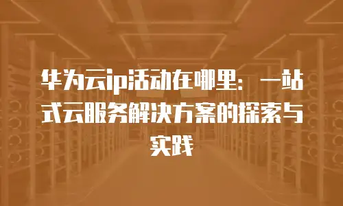 华为云ip活动在哪里：一站式云服务解决方案的探索与实践