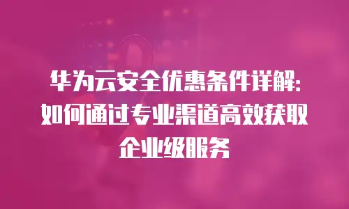 华为云安全优惠条件详解：如何通过专业渠道高效获取企业级服务