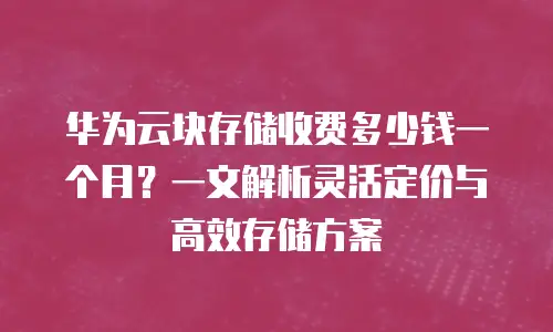 华为云块存储收费多少钱一个月？一文解析灵活定价与高效存储方案