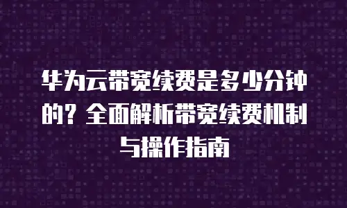 华为云带宽续费是多少分钟的？全面解析带宽续费机制与操作指南