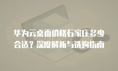 华为云桌面价格石家庄多少合适？深度解析与选购指南