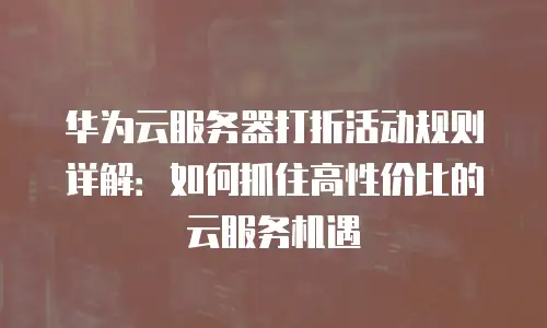 华为云服务器打折活动规则详解：如何抓住高性价比的云服务机遇