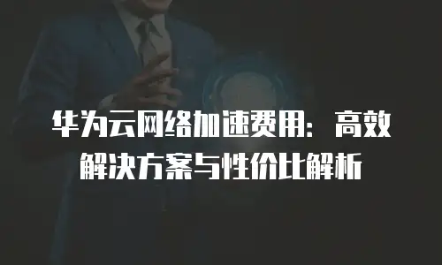 华为云网络加速费用：高效解决方案与性价比解析