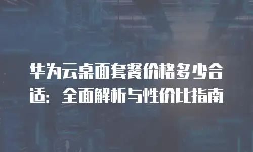 华为云桌面套餐价格多少合适：全面解析与性价比指南