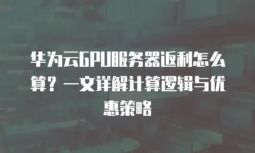 华为云GPU服务器返利怎么算？一文详解计算逻辑与优惠策略