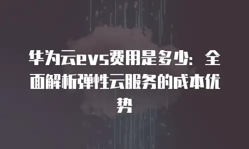 华为云evs费用是多少：全面解析弹性云服务的成本优势