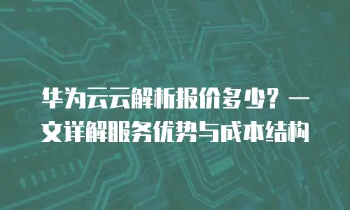 华为云云解析报价多少？一文详解服务优势与成本结构
