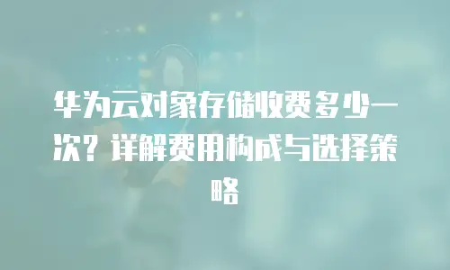华为云对象存储收费多少一次？详解费用构成与选择策略