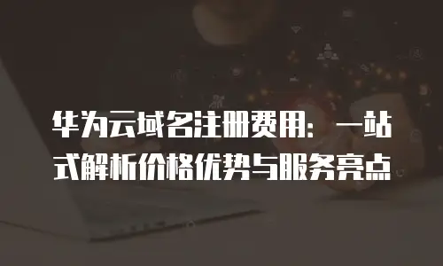 华为云域名注册费用：一站式解析价格优势与服务亮点