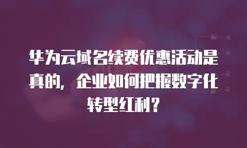 华为云域名续费优惠活动是真的，企业如何把握数字化转型红利？