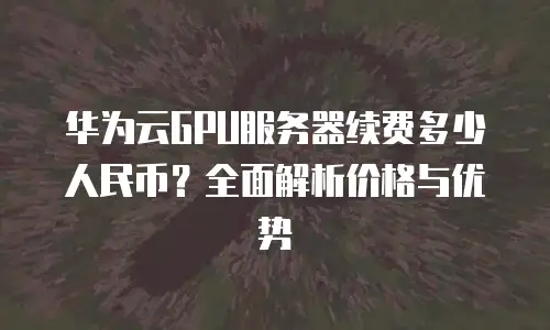 华为云GPU服务器续费多少人民币？全面解析价格与优势