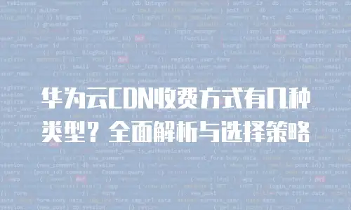 华为云CDN收费方式有几种类型？全面解析与选择策略