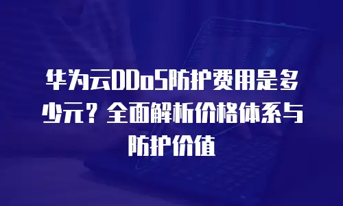 华为云DDoS防护费用是多少元？全面解析价格体系与防护价值