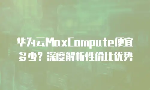 华为云MaxCompute便宜多少？深度解析性价比优势