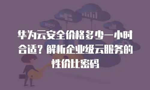 华为云安全价格多少一小时合适？解析企业级云服务的性价比密码