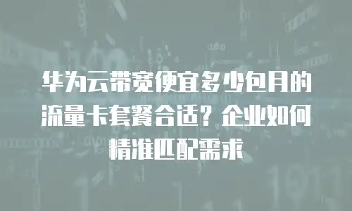 华为云带宽便宜多少包月的流量卡套餐合适？企业如何精准匹配需求